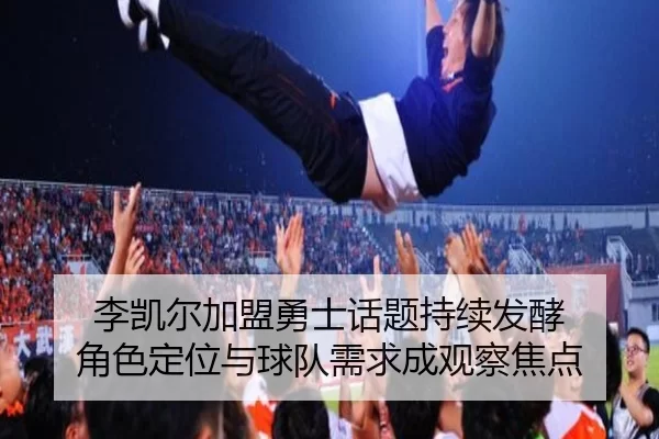 李凯尔加盟勇士话题持续发酵 角色定位与球队需求成观察焦点