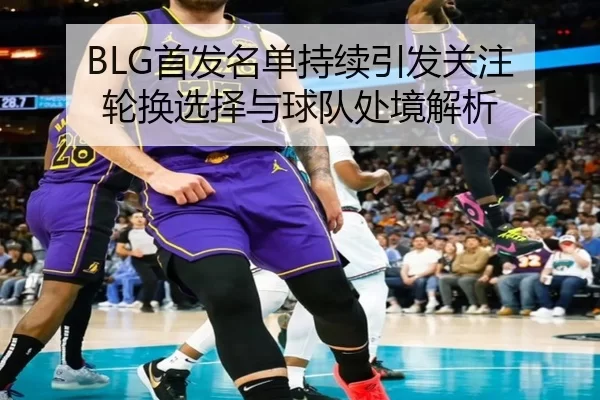 BLG首发名单持续引发关注 轮换选择与球队处境解析（Queen of Bounty）